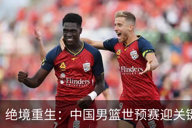 绝境重生：中国男篮世预赛迎关键第二阶段 拼搏定能破局